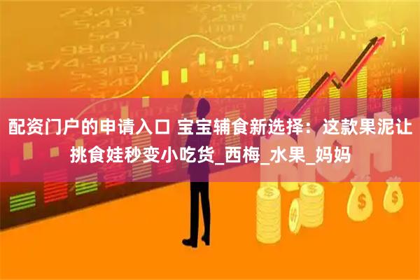 配资门户的申请入口 宝宝辅食新选择：这款果泥让挑食娃秒变小吃货_西梅_水果_妈妈
