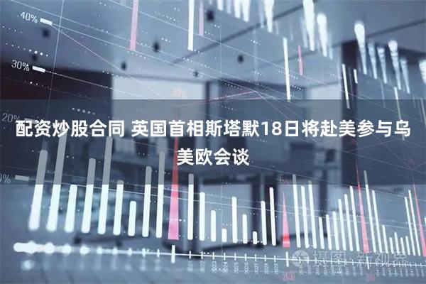 配资炒股合同 英国首相斯塔默18日将赴美参与乌美欧会谈