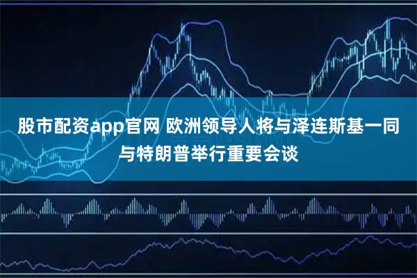 股市配资app官网 欧洲领导人将与泽连斯基一同与特朗普举行重要会谈