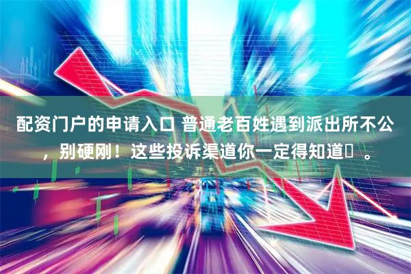 配资门户的申请入口 普通老百姓遇到派出所不公，别硬刚！这些投诉渠道你一定得知道​。