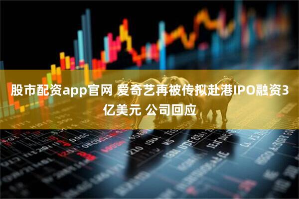 股市配资app官网 爱奇艺再被传拟赴港IPO融资3亿美元 公司回应
