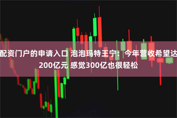 配资门户的申请入口 泡泡玛特王宁：今年营收希望达200亿元 感觉300亿也很轻松
