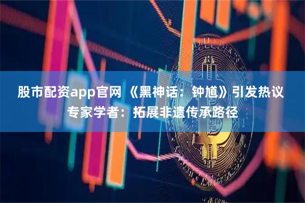 股市配资app官网 《黑神话：钟馗》引发热议 专家学者：拓展非遗传承路径