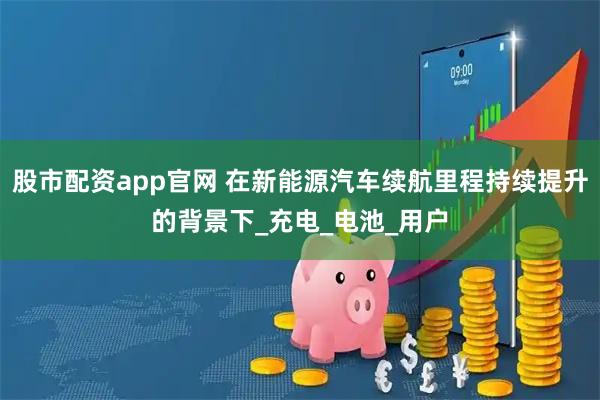 股市配资app官网 在新能源汽车续航里程持续提升的背景下_充电_电池_用户