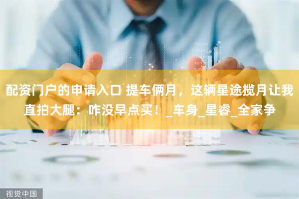 配资门户的申请入口 提车俩月，这辆星途揽月让我直拍大腿：咋没早点买！_车身_星睿_全家争