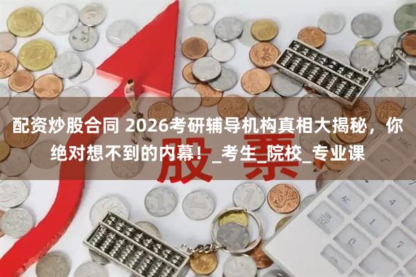 配资炒股合同 2026考研辅导机构真相大揭秘，你绝对想不到的内幕！_考生_院校_专业课