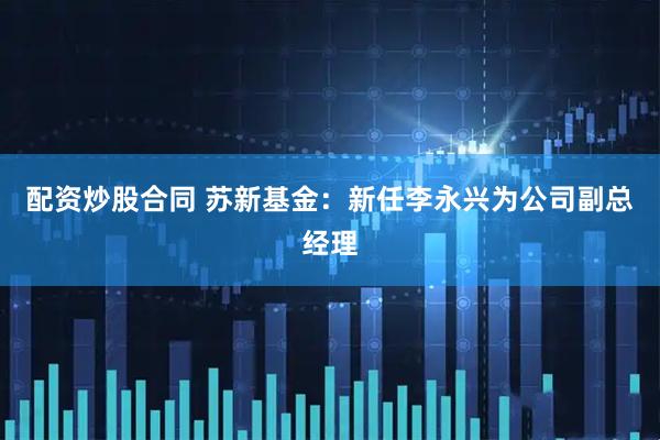 配资炒股合同 苏新基金：新任李永兴为公司副总经理