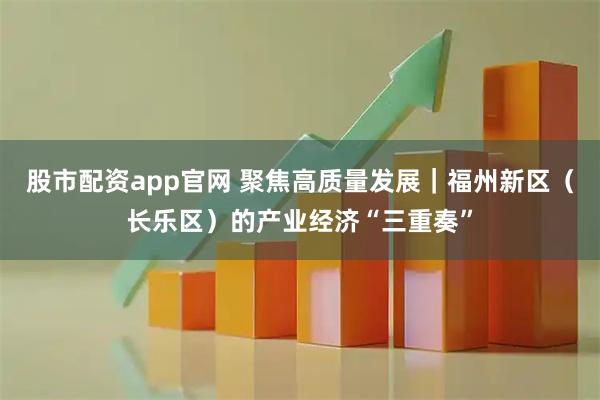 股市配资app官网 聚焦高质量发展｜福州新区（长乐区）的产业经济“三重奏”