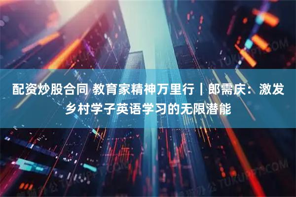 配资炒股合同 教育家精神万里行｜郎需庆：激发乡村学子英语学习的无限潜能