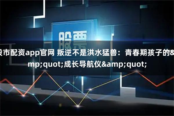 股市配资app官网 叛逆不是洪水猛兽：青春期孩子的&quot;成长导航仪&quot;