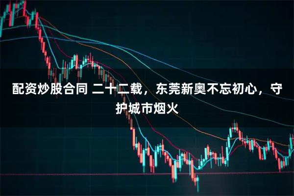 配资炒股合同 二十二载，东莞新奥不忘初心，守护城市烟火