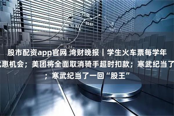 股市配资app官网 湾财晚报｜学生火车票每学年有4次单程优惠机会；美团将全面取消骑手超时扣款；寒武纪当了一回“股王”