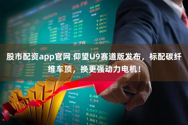 股市配资app官网 仰望U9赛道版发布，标配碳纤维车顶，换更强动力电机！