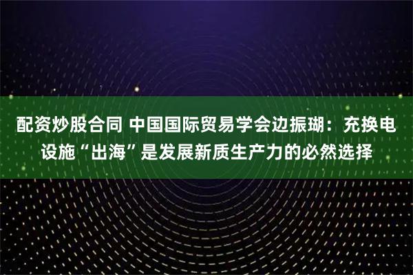 配资炒股合同 中国国际贸易学会边振瑚：充换电设施“出海”是发展新质生产力的必然选择