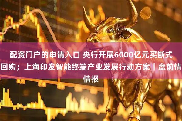 配资门户的申请入口 央行开展6000亿元买断式逆回购；上海印发智能终端产业发展行动方案｜盘前情报
