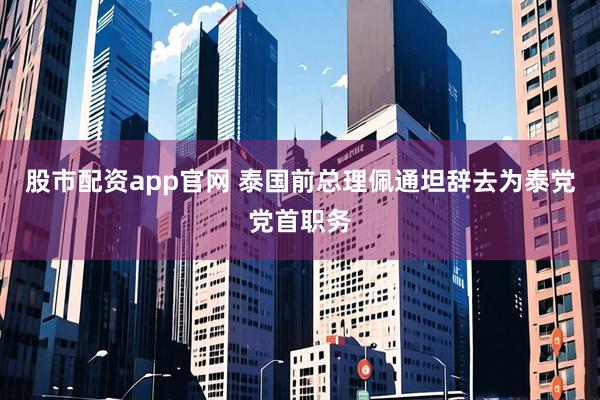 股市配资app官网 泰国前总理佩通坦辞去为泰党党首职务