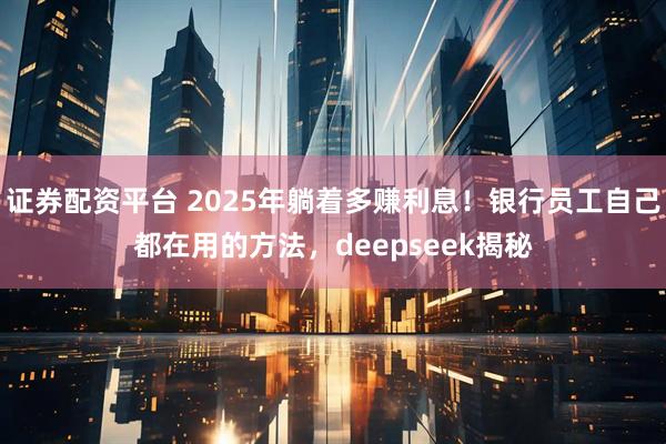 证券配资平台 2025年躺着多赚利息！银行员工自己都在用的方法，deepseek揭秘