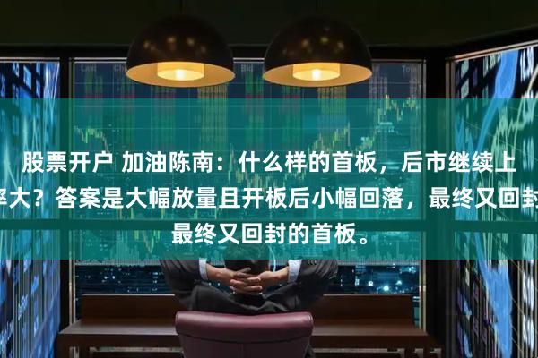 股票开户 加油陈南:什么样的首板,后市继续上涨的概率大?答案是大幅放量且开板后小幅回落,最终又回封的首板。