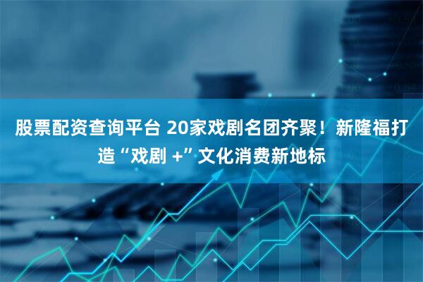 股票配资查询平台 20家戏剧名团齐聚！新隆福打造“戏剧 +”文化消费新地标