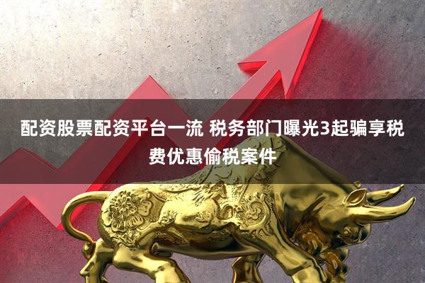 配资股票配资平台一流 税务部门曝光3起骗享税费优惠偷税案件