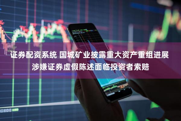 证券配资系统 国城矿业披露重大资产重组进展 涉嫌证券虚假陈述面临投资者索赔