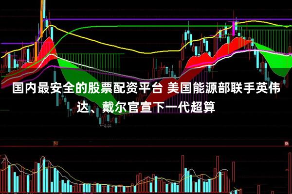国内最安全的股票配资平台 美国能源部联手英伟达、戴尔官宣下一代超算