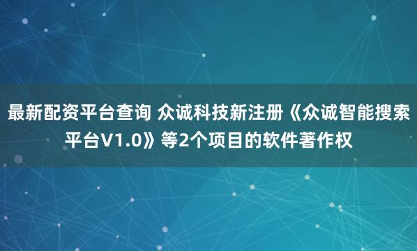 最新配资平台查询 众诚科技新注册《众诚智能搜索平台V1.0》等2个项目的软件著作权