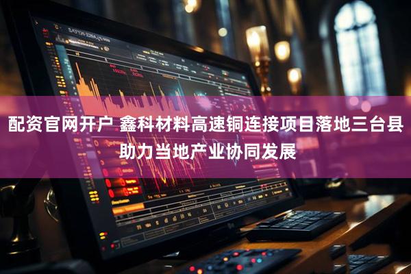 配资官网开户 鑫科材料高速铜连接项目落地三台县 助力当地产业协同发展