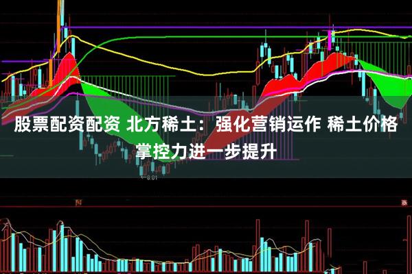 股票配资配资 北方稀土：强化营销运作 稀土价格掌控力进一步提升