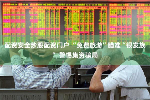 配资安全炒股配资门户 “免费旅游”瞄准“银发族” 警惕集资骗局
