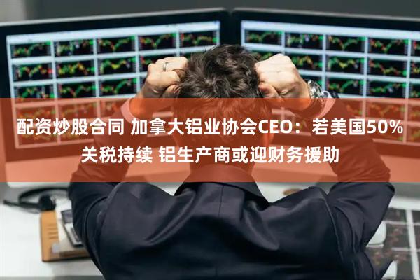 配资炒股合同 加拿大铝业协会CEO：若美国50%关税持续 铝生产商或迎财务援助