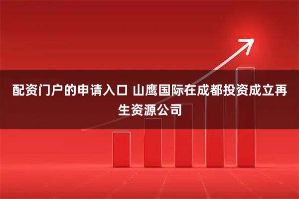 配资门户的申请入口 山鹰国际在成都投资成立再生资源公司