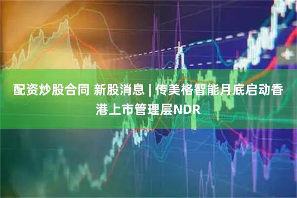 配资炒股合同 新股消息 | 传美格智能月底启动香港上市管理层NDR