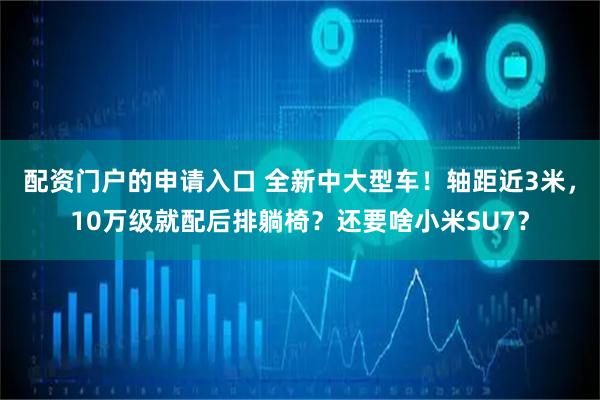 配资门户的申请入口 全新中大型车！轴距近3米，10万级就配后排躺椅？还要啥小米SU7？