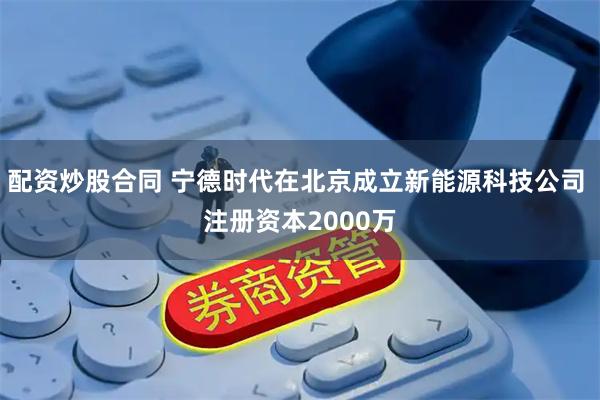 配资炒股合同 宁德时代在北京成立新能源科技公司 注册资本2000万