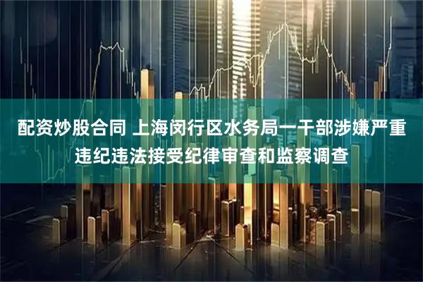 配资炒股合同 上海闵行区水务局一干部涉嫌严重违纪违法接受纪律审查和监察调查