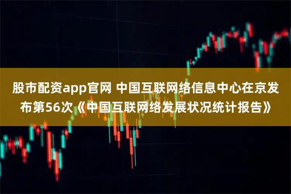 股市配资app官网 中国互联网络信息中心在京发布第56次《中国互联网络发展状况统计报告》