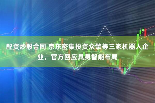 配资炒股合同 京东密集投资众擎等三家机器人企业，官方回应具身智能布局