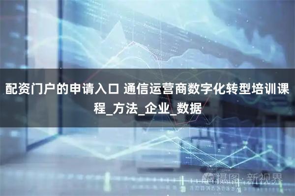 配资门户的申请入口 通信运营商数字化转型培训课程_方法_企业_数据
