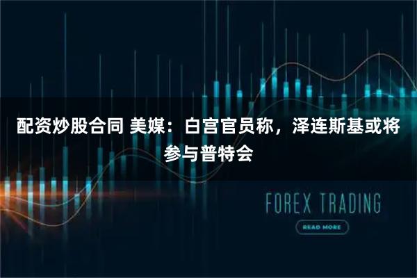 配资炒股合同 美媒：白宫官员称，泽连斯基或将参与普特会