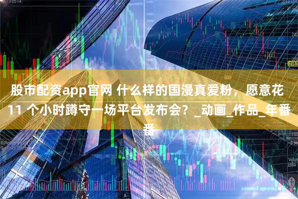 股市配资app官网 什么样的国漫真爱粉，愿意花 11 个小时蹲守一场平台发布会？_动画_作品_年番