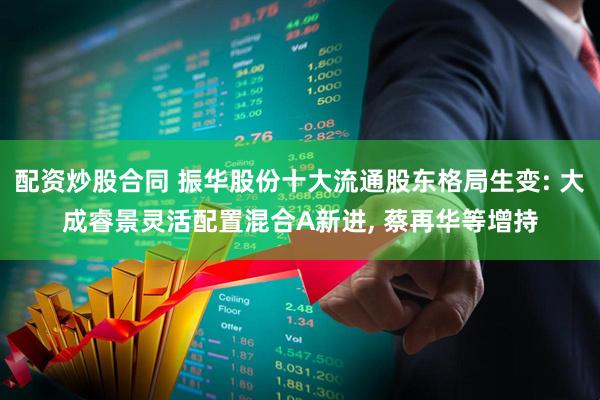 配资炒股合同 振华股份十大流通股东格局生变: 大成睿景灵活配置混合A新进, 蔡再华等增持
