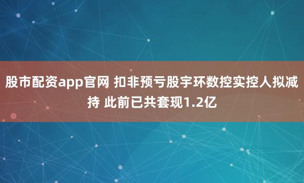 股市配资app官网 扣非预亏股宇环数控实控人拟减持 此前已共套现1.2亿