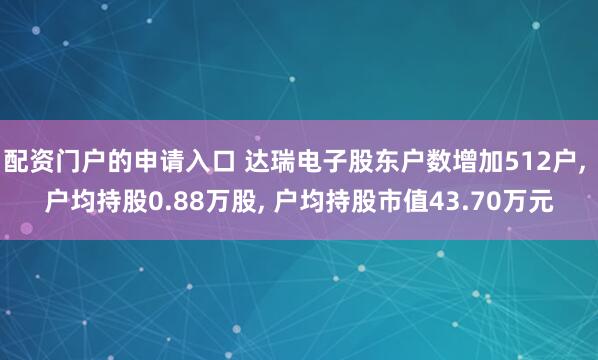配资门户的申请入口 达瑞电子股东户数增加512户, 户均持股0.88万股, 户均持股市值43.70万元