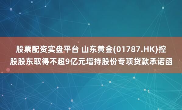 股票配资实盘平台 山东黄金(01787.HK)控股股东取得不超9亿元增持股份专项贷款承诺函