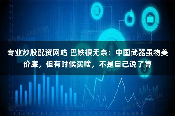 专业炒股配资网站 巴铁很无奈：中国武器虽物美价廉，但有时候买啥，不是自己说了算