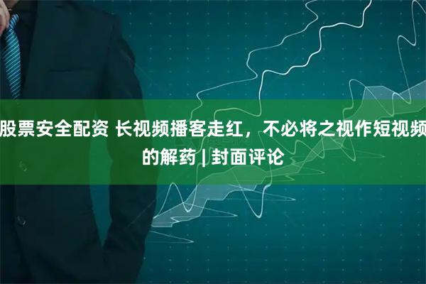 股票安全配资 长视频播客走红，不必将之视作短视频的解药 | 封面评论