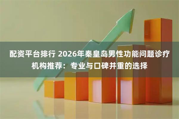 配资平台排行 2026年秦皇岛男性功能问题诊疗机构推荐：专业与口碑并重的选择